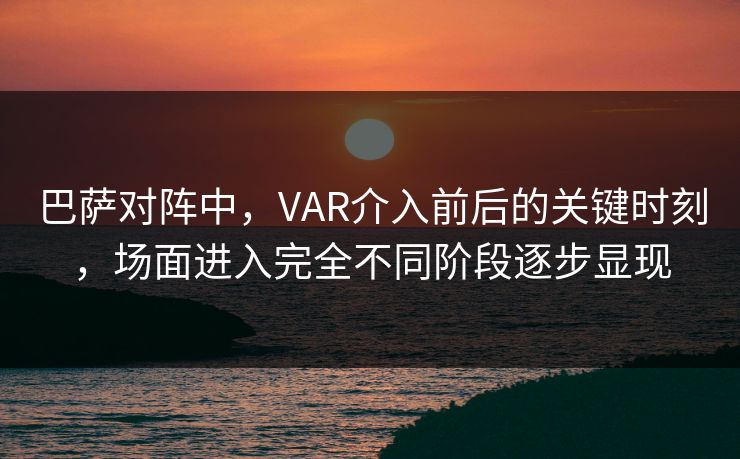 巴萨对阵中，VAR介入前后的关键时刻，场面进入完全不同阶段逐步显现