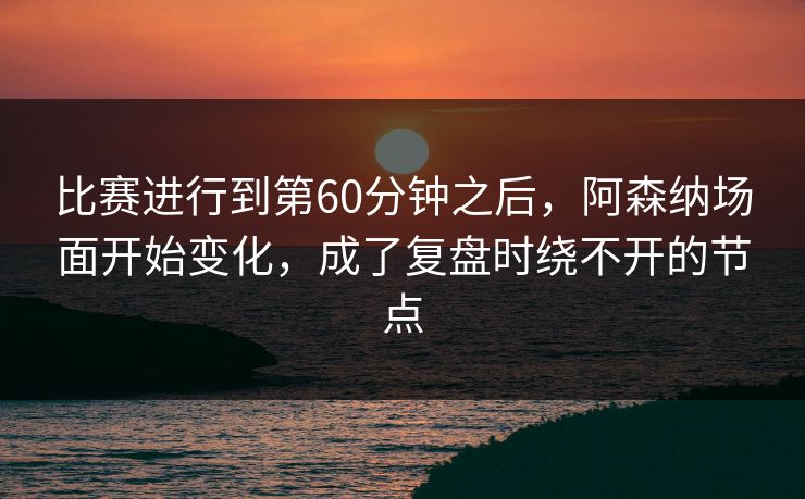 比赛进行到第60分钟之后，阿森纳场面开始变化，成了复盘时绕不开的节点
