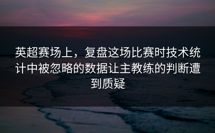 英超赛场上，复盘这场比赛时技术统计中被忽略的数据让主教练的判断遭到质疑