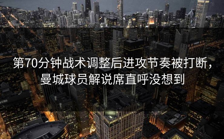 第70分钟战术调整后进攻节奏被打断，曼城球员解说席直呼没想到