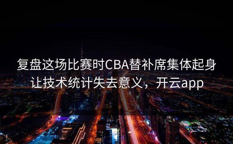 复盘这场比赛时CBA替补席集体起身让技术统计失去意义，开云app