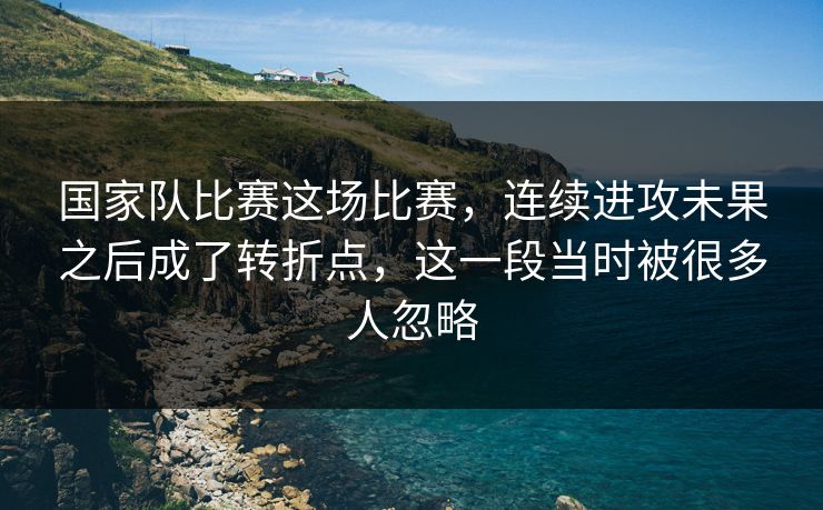 国家队比赛这场比赛，连续进攻未果之后成了转折点，这一段当时被很多人忽略