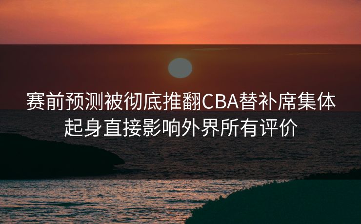 赛前预测被彻底推翻CBA替补席集体起身直接影响外界所有评价