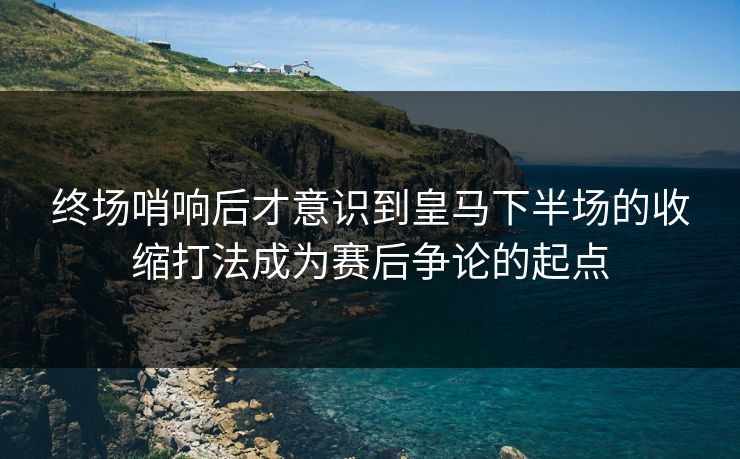 终场哨响后才意识到皇马下半场的收缩打法成为赛后争论的起点 终场哨响后才意识到皇马下半场的收缩打法成为赛后争论的起点
