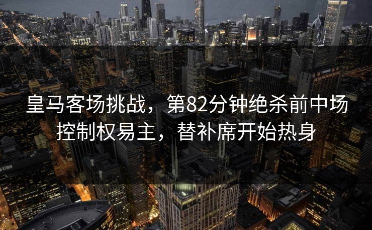 皇马客场挑战,第82分钟绝杀前中场控制权易主,替补席开始热身 皇马客场挑战,第82分钟绝杀前中场控制权易主,替补席开始热身