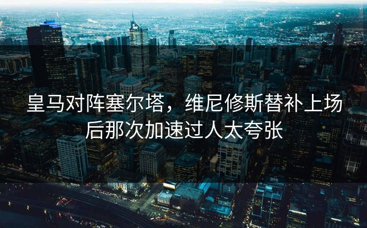皇马对阵塞尔塔,维尼修斯替补上场后那次加速过人太夸张 皇马对阵塞尔塔,维尼修斯替补上场后那次加速过人太夸张