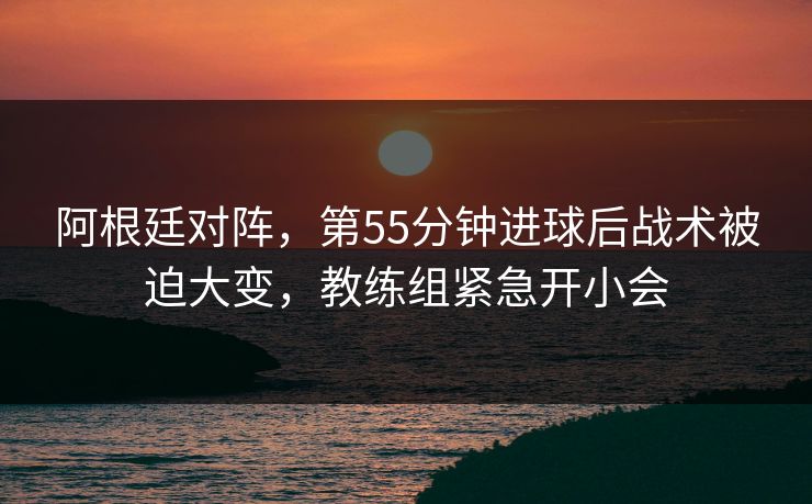 阿根廷对阵，第55分钟进球后战术被迫大变，教练组紧急开小会