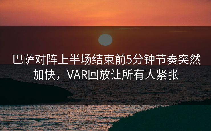 巴萨对阵上半场结束前5分钟节奏突然加快，VAR回放让所有人紧张