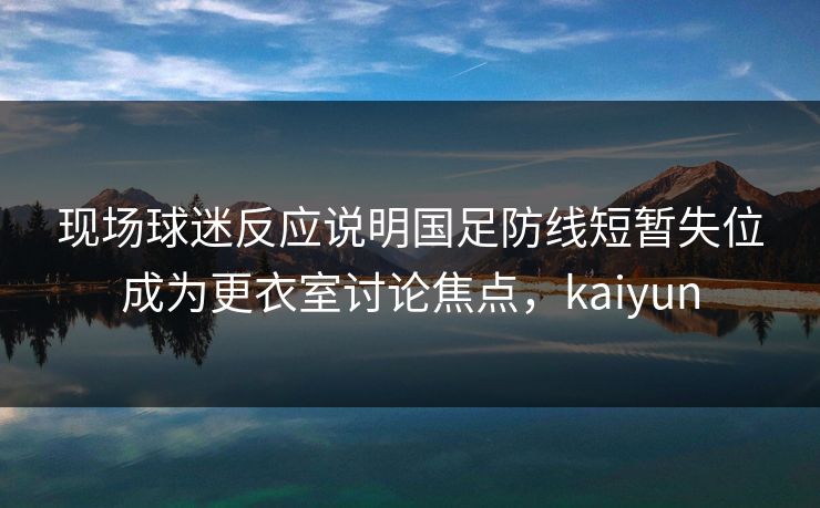 现场球迷反应说明国足防线短暂失位成为更衣室讨论焦点，kaiyun
