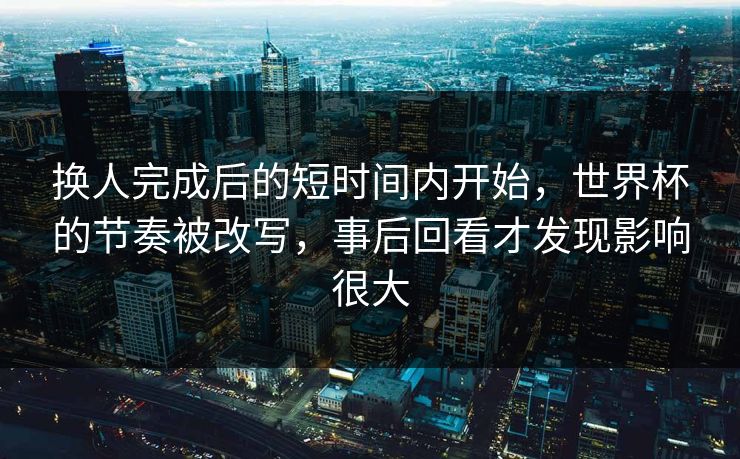 换人完成后的短时间内开始,世界杯的节奏被改写,事后回看才发现影响很大 换人完成后的短时间内开始,世界杯的节奏被改写,事后回看才发现影响很大