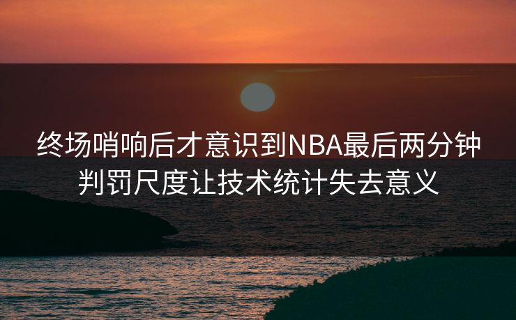 终场哨响后才意识到NBA最后两分钟判罚尺度让技术统计失去意义