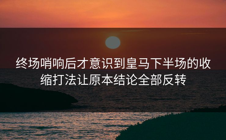 终场哨响后才意识到皇马下半场的收缩打法让原本结论全部反转