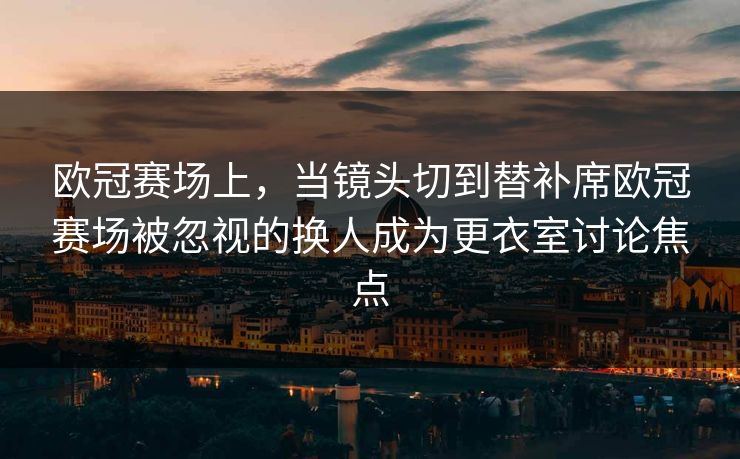 欧冠赛场上,当镜头切到替补席欧冠赛场被忽视的换人成为更衣室讨论焦点 欧冠赛场上,当镜头切到替补席欧冠赛场被忽视的换人成为更衣室讨论焦点