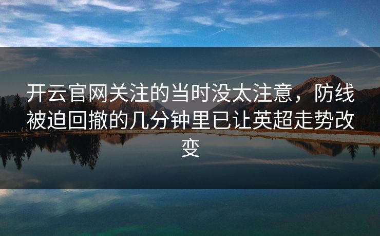 开云官网关注的当时没太注意,防线被迫回撤的几分钟里已让英超走势改变 开云官网关注的当时没太注意,防线被迫回撤的几分钟里已让英超走势改变