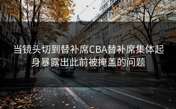当镜头切到替补席CBA替补席集体起身暴露出此前被掩盖的问题