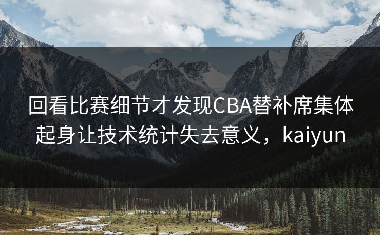 回看比赛细节才发现CBA替补席集体起身让技术统计失去意义，kaiyun