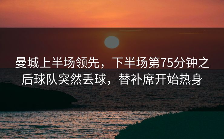 曼城上半场领先，下半场第75分钟之后球队突然丢球，替补席开始热身