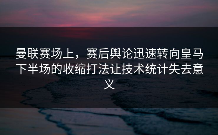 曼联赛场上，赛后舆论迅速转向皇马下半场的收缩打法让技术统计失去意义