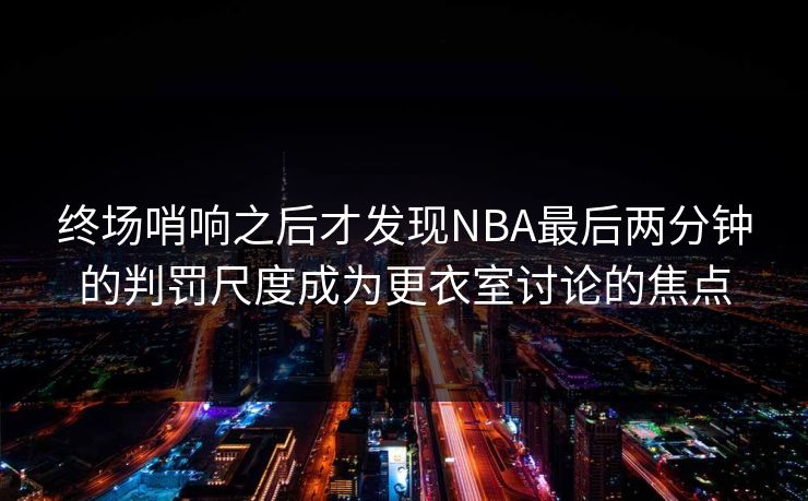 终场哨响之后才发现NBA最后两分钟的判罚尺度成为更衣室讨论的焦点