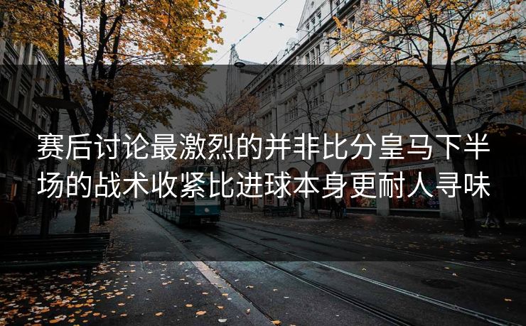 赛后讨论最激烈的并非比分皇马下半场的战术收紧比进球本身更耐人寻味
