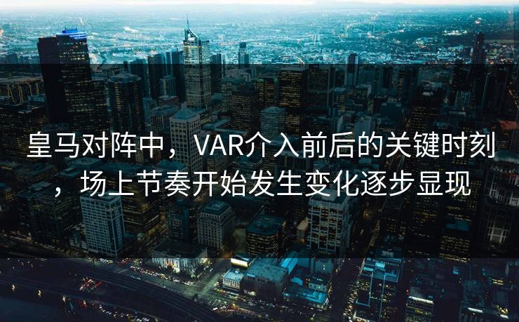 皇马对阵中，VAR介入前后的关键时刻，场上节奏开始发生变化逐步显现
