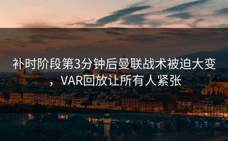 补时阶段第3分钟后曼联战术被迫大变，VAR回放让所有人紧张
