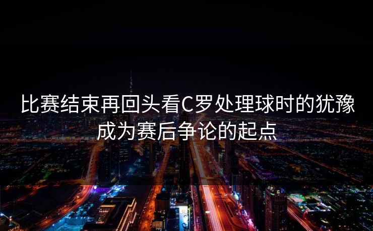 比赛结束再回头看C罗处理球时的犹豫成为赛后争论的起点