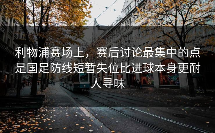 利物浦赛场上，赛后讨论最集中的点是国足防线短暂失位比进球本身更耐人寻味