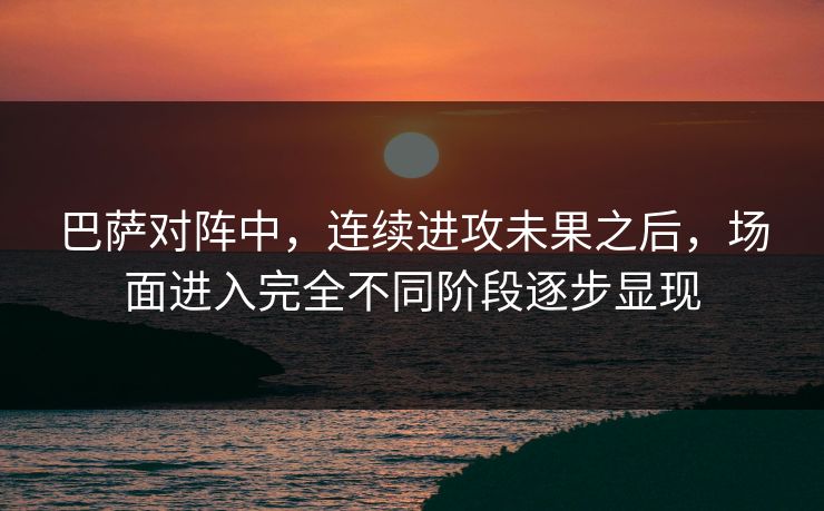 巴萨对阵中,连续进攻未果之后,场面进入完全不同阶段逐步显现 巴萨对阵中,连续进攻未果之后,场面进入完全不同阶段逐步显现