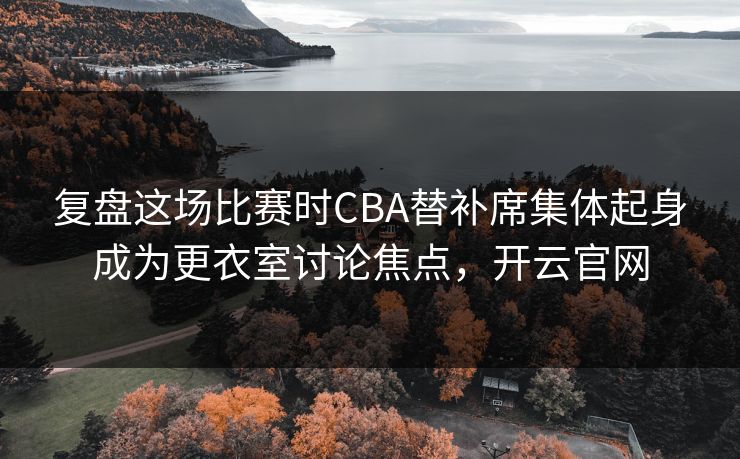 复盘这场比赛时CBA替补席集体起身成为更衣室讨论焦点,开云官网 复盘这场比赛时CBA替补席集体起身成为更衣室讨论焦点,开云官网