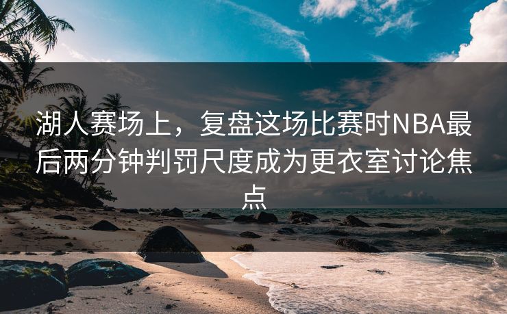 湖人赛场上,复盘这场比赛时NBA最后两分钟判罚尺度成为更衣室讨论焦点 湖人赛场上,复盘这场比赛时NBA最后两分钟判罚尺度成为更衣室讨论焦点