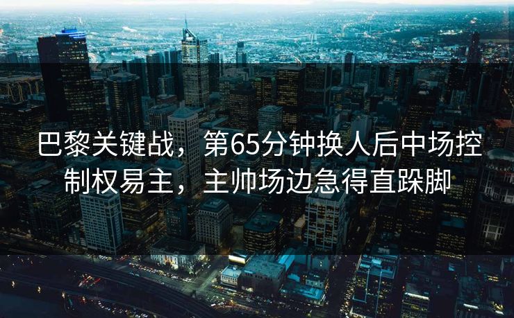 巴黎关键战，第65分钟换人后中场控制权易主，主帅场边急得直跺脚