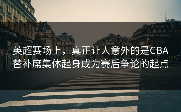 英超赛场上，真正让人意外的是CBA替补席集体起身成为赛后争论的起点